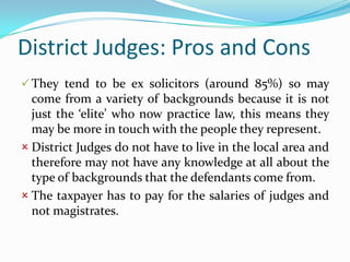 District Judges: Pros and Cons
 They tend to be ex solicitors (around 85%) so may

come from a variety of backgrounds because it is not
just the ‘elite’ who now practice law, this means they
may be more in touch with the people they represent.
 District Judges do not have to live in the local area and
therefore may not have any knowledge at all about the
type of backgrounds that the defendants come from.
 The taxpayer has to pay for the salaries of judges and
not magistrates.

 