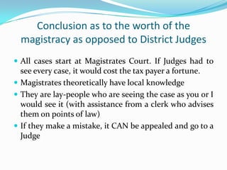 Conclusion as to the worth of the
magistracy as opposed to District Judges
 All cases start at Magistrates Court. If Judges had to

see every case, it would cost the tax payer a fortune.
 Magistrates theoretically have local knowledge
 They are lay-people who are seeing the case as you or I
would see it (with assistance from a clerk who advises
them on points of law)
 If they make a mistake, it CAN be appealed and go to a
Judge

 