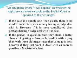 Two situations where ‘it will depend’ on whether the
magistracy are more valuable to the English Court as
opposed to District Judges
1) If the case is a simple one, then clearly there is no

need to waste tax-payer money having a Judge deal
with it. However, if it is more complicated then
perhaps having a Judge deal with it is best.
2) If the person in question feels they stand a better
chance of getting a favourable verdict with a Jury
than with three old magistrates then a Judge is best,
however if they just want it dealt with as soon as
possible, a Magistrate is best.

 