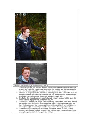 9.
10.
Theme or focus of image & reasons for choice
1. The reason I chose this image is because the way I was holding the camera and the
angle it was made this image really stand out to me. Also the way the background is
set out makes this a good image, apart from the person on the bridge.
2. This was an image where the model seen is staring down at the water. This gives the
impression she is thinking about something and lost in deep thought. The way she is
positioned in according to the background also works really well.
3. I really like this Image because it wasn’t planned, it wasn’t serious, but this gives the
image a sense of playfulness, excitement and joy.
4. This is one of my favourite images because the way the smoke is in the wind, and the
background. Also the editing I did on this Image makes the smoke really stand out
from the background. Also the placing of the models face (slightly to the left) then the
smoke (Middle) then the background (The right) makes this image a lot better.
5. The Positioning of the image is very similar to image 4, but the model is blowing
smoke rings instead of casually blowing it out. This, although the same image, gives
a completely different look. Along with the editing.
 