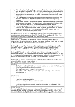 6. This isn't my favourite Image but you can see a lot of different technical things here,
with the depth of field and the rule of thirds, this image shows a lot of different things.
7. This is without a doubt my favourite image, this is because of the thought i put into
getting it. Also both positioning of the model and the editing used makes this image
even better.
8. This image was done on accident, because the model was just turning looking into
the water, and I took the photo because it looked nice. There was no planning
Involved.
9. In this Image, the look if very similar to Image 8, but this Image actually was planned
and i made the model pose. The reason for this was because I liked the first on that
much. But because they are so similar I edited them completely different.
10. I wanted to properly show the meaning of rule of thirds in this image because I think
that is the most important part of any Image, especially portrait images. So I did this
Image, and edited it to have the main focus on the models face and have the
background not as highlighted but still central.
On all of my Images you can tell that the theme of them was to capture the models looking
serious, but also show my understanding of the Rule Of Thirds, and Depth Of Field. I think
they came out really well but they could have been planned better.
Techniques used
On the images I collected on my photo shoot I wanted to pride myself and show full
understanding of Rule of thirds, this is because I personally believe no matter what the image
is of, the rule of thirds is the most Important aspect of an Image.
On image 1, the way i tilted the camera, changing its angle, made the image look and feel
completely different. I believe it brought some life to the image and made it more eye
catching. Also the fact that there is a lot of background makes the image really good.
On image 10. Although the editing isn't the greatest, I believe this Image is perfect for
showing rule of thirds. This is because the model is in the far left with background for the rest
of the image, and the background not only contains grass and bushes, but rocks as well. This
was good because it almost broke the Image up and made It more interesting.
On Image 6, the model is doing a smoke ring, but the background Is very blurry. This shows
depth of field. The same as image 2, 3 and 9.
Strengths & suggested improvements
Strengths:
• On the images I used I made sure that the placing of the faces in the image in
comparison to the background was good.
• The way I planned my images was very good.
• The editing I did on the images was very good, and they came out how I
wanted them to
Weaknesses:
• I could have used more models.
• My range of images could have been a lot better.
• I could have used different settings; this would have made my images a lot more
diverse and better.
Editing details
The editing detail for these images was pretty straight forward. There was a main theme of
editing I used and that was: raising and lowering of the vibrancy, brightness, contrast and
saturation. This so I could get the desired colour and look of my image, I also used different
 