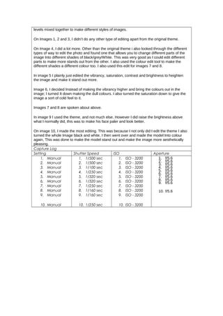 levels mixed together to make different styles of images.
On Images 1, 2 and 3, I didn’t do any other type of editing apart from the original theme.
On Image 4, I did a lot more. Other than the original theme i also looked through the different
types of way to edit the photo and found one that allows you to change different parts of the
image Into different shades of black/grey/White. This was very good as I could edit different
parts to make more stands out from the other. I also used the colour edit tool to make the
different shades a different colour too. I also used this edit for images 7 and 8.
In image 5 I plainly just edited the vibrancy, saturation, contrast and brightness to heighten
the image and make it stand out more.
Image 6, I decided Instead of making the vibrancy higher and bring the colours out in the
image; I turned It down making the dull colours. I also turned the saturation down to give the
image a sort of cold feel to it.
Images 7 and 8 are spoken about above.
In image 9 I used the theme, and not much else. However I did raise the brightness above
what I normally did, this was to make his face paler and look better.
On image 10, I made the most editing. This was because I not only did I edit the theme I also
turned the whole Image black and white. I then went over and made the model Into colour
again, This was done to make the model stand out and make the image more aesthetically
pleasing.
Capture Log
Setting Shutter Speed ISO Aperture
1. Manual
2. Manual
3. Manual
4. Manual
5. Manual
6. Manual
7. Manual
8. Manual
9. Manual
10. Manual
1. 1/500 sec
2. 1/500 sec
3. 1/100 sec
4. 1/250 sec
5. 1/320 sec
6. 1/320 sec
7. 1/250 sec
8. 1/160 sec
9. 1/160 sec
10. 1/250 sec
1. ISO - 3200
2. ISO - 3200
3. ISO - 3200
4. ISO - 3200
5. ISO - 3200
6. ISO - 3200
7. ISO - 3200
8. ISO - 3200
9. ISO - 3200
10. ISO - 3200
1. f/5.6
2. f/5.6
3. f/5.6
4. f/5.6
5. f/5.6
6. f/5.6
7. f/5.6
8. f/5.6
9. f/5.6
10. f/5.6
 