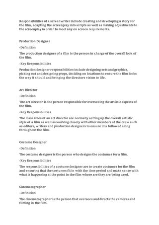 Responsibilities of a screenwriter include creating and developing a story for
the film, adapting the screenplay into scripts as well as making adjustments to
the screenplay in order to meet any on screen requirements.
Production Designer
-Definition
The production designer of a film is the person in charge of the overall look of
the film.
-Key Responsibilities
Production designer responsibilities include designing sets and graphics,
picking out and designing props, deciding on locations to ensure the film looks
the way it should and bringing the directors vision to life.
Art Director
-Definition
The art director is the person responsible for overseeingthe artistic aspects of
the film.
-Key Responsibilities
The main roles of an art director are normally setting up the overall artistic
style of a film as well as working closely with other members of the crew such
as editors, writers and production designers to ensure it is followed along
throughout the film.
Costume Designer
-Definition
The costume designer is the person who designs the costumes for a film.
-Key Responsibilities
The responsibilities of a costume designer are to create costumes for the film
and ensuring that the costumes fit in with the time period and make sense with
what is happening at the point in the film where are they are being used.
Cinematographer
-Definition
The cinematographer is the person that oversees and directs the cameras and
filming in the film.
 
