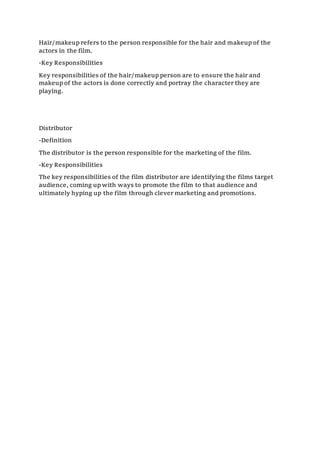 Hair/makeup refers to the person responsible for the hair and makeup of the
actors in the film.
-Key Responsibilities
Key responsibilities of the hair/makeup person are to ensure the hair and
makeup of the actors is done correctly and portray the character they are
playing.
Distributor
-Definition
The distributor is the person responsible for the marketing of the film.
-Key Responsibilities
The key responsibilities of the film distributor are identifying the films target
audience, coming up with ways to promote the film to that audience and
ultimately hyping up the film through clever marketing and promotions.
 