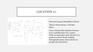LOCATION #1
Paul and Jacqui Mcquillan’s House
This is where Scene 1 will take
place.
I have chosen this location because
it is a suitable place for a party.
With an open plan style interior it is
perfect to show Noah walking
through the party where there are
people all around her.
 