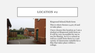 LOCATION #2
Ringwood School/Sixth form
This is where Scenes 2,4,6,7,8 and
10 take place.
I have chosen this location as I am a
student at Ringwood sixth form so
It will be very accessible for me to
use for filming. As it is a school as
well as a sixth form there is a vast
variety of classrooms suitable for a
film that takes place within a
collage.
 