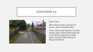 LOCATION #3
Green Lane
This where scenes 3 and part of
scenes and 10 will take place.
I have chosen this location to be the
regular place where Noah parks her
car as directly opposite is a thin
quiet road that leads directly to
Ringwood School.
 