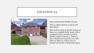 LOCATION #4
Peter and Jennie Moffat’s house
This is where Scenes 5 and 9 will
take place.
This will be used as Noah’s house as
there is a suitable little room with a
computer and a printer to act as
Noah’s study in scene 5. There is
also a bedroom for scene 9 to take
place as there is a floor area to
spread out paints and protest signs.
 