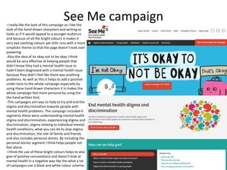 See Me campaign-I really like the look of this campaign as I like the
look of the hand drawn characters and writing as
looks as if it would appeal to a younger audience
and because of all the bright colours it makes it
very eye catching colours yet stills runs with a more
simplistic theme so that the page doesn’t look over
powering.
-Also the idea of its okay not to be okay I think
would be very effective at helping people that
didn’t know they had a mental health issue or
hadn't been diagnosed with a mental health issue
because they didn’t feel like there was anything
problems. As well as this it helps to add a positive
under tone to the whole campaign especially by
using these hand drawn characters it is makes the
whole campaign feel more personal by using the
the hand written font.
-This campaigns aim was to help to try and end the
stigma and discrimination towards people with
mental health problems. The campaign included 6
segments these were understanding mental health
stigma and discrimination, experiencing stigma and
discrimination, stigma relating to individual mental
health conditions, what you can do to stop stigma
and discrimination, the role of family and friends
and also includes personal stories. By including the
personal stories segment I think helps people not
feel alone.
-I think the use of these bright colours helps to also
give of positive connotations and doesn’t look at
mental health in a negative way like the what a lot
of campaigns use a black and white colour scheme.
 
