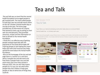 Tea and Talk
-Tea and talk was an event that the mental
health foundation encouraged people to
get involved with. The event asked people
to hold their own tea and talk events either
on the 10th October (mental health day) or
any day of the year. The home page
provided lots of information for anyone
that wanted to have a go at putting on their
own tea and talk party. They provided
resources, recipes and the information on
how to donate to the mental health
foundation.
-I think this is an effective way of getting
people involved especially with the
popularity of The Great British Bake Off
inspiring people to start baking this event
helps stick with that trend but also helps
spread the word about the mental health
foundation.
-Also on the homepage of the tea and talk
page there is a section on a real story
about 2 peoples tea and talk event and
how these 2 people hold a tea and talk
event every year since they started in
February 2013. this can also help inspire
people try it as you can see what other
people have don’t before it helps give
people an idea of what kind of things they
could do.
 