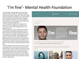 ‘I’m fine’- Mental Health Foundation
-This campaign is trying to fight the idea that when
people are asked how they are people generally say
that they are fine even if they aren't. Not only are they
trying to change the way people react to being asked if
they’re okay they are also trying remove the gap in
men and women as females are much more likely to
seek help then men even though mental health issues
are just as common amongst men.
-I think the good thing about this campaign is the
banner for it has an image of a men rather that in
many other mental health campaigns there's more
images of women.
-This campaign was started in November 2016 after
they found out that people say they they're fine 14
times a week but only meant it 19% of the time this
then lead to them campaign to get people to be more
honest about how they feel. This campaign as gave
people a number that they could text to get tips on
good mental health and I think this is a very good way
to get people to improve their mental health as it is a
quick and easy solution for people with busy lives that
don’t have the time to go and get professional medical
help.
-I like the simplicity of their banner I think its very eye
catching because of the unusual layout and by using
the mans face to make the words more off center and I
think this helps create a more interesting banner look
at also where it written how the person is actually
feeling I think by blurring some of the words helps to
show the how the person really feels can get ‘blurred
out’ and forgotten about because people are too busy
with their everyday life.
 