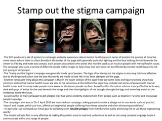 Stamp out the stigma campaign
-The NHS produced a set of posters to campaign and raise awareness about mental health issues in series of posters the posters all have the
same layout where there is a face directly in the center of the page with generally quite dull lighting and the face looking directly towards the
viewer as if to try and make eye contact, each poster also contains the words that may be used as an insult at people with mental health issues.
The campaign also uses a variety of different people in the images to help show that everyone can be effected by mental health issues its not
just young or old people.
-The ‘Stamp out the Stigma’ campaign was generally made up of posters. The logo of for stamp out the stigma is also very bold and effective
due to the bright red colour and the way the words are made to look like it has been stamped on the page.
-Another noticeable thing about this campaign is that in the lower section of the page there are some facts and figures to help show how
common and normal mental health issues are also in the sentences at the bottom the page they include real stories of people with mental
health issues and this may make people more aware or the issues people can face. As well as this the colour scheme is very effective as its very
dark with pops of white for the text beneath the image and then the highlights of red brought through the logo and some key words in the
sentences below the faces.
-As well as this in their campaign to get pledges they had some celebrity endorsement from people such as Stephen Fry to try and encourage
people to pledge.
-The campaigns aim was to ‘On 1 April 2010 we launched our campaign, asking people to make a pledge not to use words such as ‘psycho’,
‘retard’ and ‘nutter, which can hurt, offend and stigmatise people suffering from these complex and often distressing conditions.’
-’In April 2011 we achieved our initial goal by collecting over 106,000 pledges from members the public promising not to use these stigmatising
words.’
-The simple yet bold font is very effective at making the posters easy to read and understand as well as not using complex language helps it
communicate with a vast range of people.
 