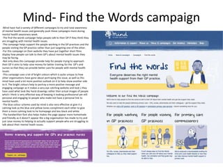 Mind- Find the Words campaign
-Mind have had a variety of different campaigns to try and raise awareness
of mental health issues and generally push these campaigns more during
mental health awareness week.
-The find the words campaign helps people talk to their GP if they think they
are struggling with mental health issues.
-The campaign helps support the people working in the GP practices and the
people visiting the GP practice rather than just targeting one of the other.
-For this campaign on their website they have put together short films
display how people can talk to their GP’s about mental health issues they
may be facing.
-Not only does this campaign provide help for people trying to approach
their GP it aims to help raise money for better training for the GP’s and
nurses so that they can provide better care for people with mental health
issues.
-This campaign uses a lot of bright colours which is quite unique to how
other organisations have gone about portraying this issue, as well as this
mind have used a lot more positive outlook on it to help show another side
to it. The bright colours help to portray a more positive message and
engaging campaign as it makes a very eye catching website and look s they
have used what look like hand drawings rather then actual images of people
which I think is very effective way of keeping it looking professional yet still
personal and engaging to people who make not have a personal link to
mental health.
-The blue colour scheme used by mind is also very effective at give it a
calming look as the blue and yellow tones compliment each other to give
them a more calming look to he homepage and less black and white.
-The handwritten font also helps makes the page appear more homemade
and friendly as it doesn’t appear like a big organisation has made to try and
just raise money its helping to actually support people who are struggling to
talk about their mental heath issues.
 