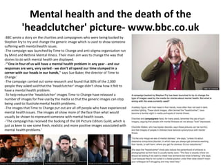 Mental health and the death of the
'headclutcher' picture- www.bbc.co.uk
-BBC wrote a story on the charities and campaigners who were being backed by
Stephen Fry to try and change the generic image which is used to show someone
suffering with mental health issues.
-The campaign was launched by Time to Change and anti-stigma organisation run
by Mind and Rethink Mental Illness. Their main aim was to change the way that
stories to do with mental health are displayed.
-‘"One in four of us will have a mental health problem in any year - and our
responses are very, very varied - we don't all spend our time slumped in a
corner with our heads in our hands," says Sue Baker, the director of Time to
Change.’
-The campaign carried out some research and found that 80% of the 2,000
people they asked said that the ‘headclutcher’ image didn’t show how it felt to
have a mental health problem.
-To help reduce the ‘headclutcher’ images Time to Change have released a
number of images for free use by the media so that the generic images can stop
being used to illustrate mental health problems.
-The images that Time to Change put out are all off people who have experienced
mental health issues. The images all show more of the face than what would
usually be shown to represent someone with mental health issues.
-‘The campaign has received the backing of the UK Picture Editors Guild, which is
just as keen to see some fresh, realistic and more positive images associated with
mental health problems.’
 