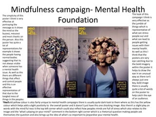 Mindfulness campaign- Mental Health
Foundation
The look of this
campaign I think is
very effective as
the jumble of
things which is
representative of
what can stress
people out and
what can lead to
people getting
issues with their
mental health.
As well as this I
think that the
posters are very
eye catching due to
the bold imagery
within the poster it
helps to draw the
eye in an unusual
way as there isn't
always just one
key, bold image
there is usually
quite a lot of words
on the poster to
help catch the eye
of an audience.
The bold yellow colour is also fairly unique to mental health campaigns there is usually quite dark look to them where as this has the yellow
colour which helps add a slight positivity to the overall poster and it doesn’t just have this one shocking image. Also there’s a slight play on
words with the mind ful ness it the top left corner which could also reflect how peoples minds are full of stress which also relates to the
image and the ‘what's playing on your mind?’ comment in the bottom right corner which is a rhetorical question making people ask
themselves the question and also brings up the idea of what's so important to jeopardise your mental health.
The simplicity of this
poster I think is very
effective at
portraying the
message as it shows
the mind as the
busiest, messiest
and most chaotic on
the person. Also this
poster has quite a
lot of
representations for
example it shows
the people having
normal bodies
suggesting that its
not always visible
when someone has
a mental health
issue. As well as this
there are different
things that effect
and control people
and this is an
effective
representation of
that due to the
tangled mess of
things in the peoples
‘head’
 