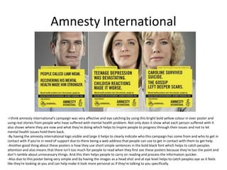 Amnesty International
-I think amnesty international’s campaign was very affective and eye catching by using this bright bold yellow colour in ever poster and
using real stories from people who have suffered with mental health problem. Not only does it show what each person suffered with it
also shows where they are now and what they’re doing which helps to inspire people to progress through their issues and not to let
mental health issues hold them back.
-By having the amnesty international logo visible and large it helps to clearly indicate who this campaign has come from and who to get in
contact with if you're in need of support due to there being a web address that people can use to get in contact with them to get help.
-Another good thing about these posters is how they use short simple sentences in the bold black font which helps to catch peoples
attention and also means that there isn't too much for people to read when they first see these posters because they're too the point and
don’t ramble about unnecessary things. And this then helps people to carry on reading and process the information quicker.
-Also due to this poster being very simple and by having the images as a head shot and at eye level helps to catch peoples eye as it feels
like they're looking at you and can help make it look more personal as if they're talking to you specifically.
 