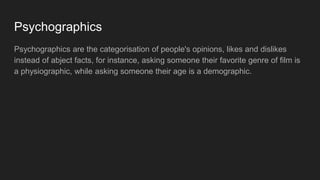 Psychographics
Psychographics are the categorisation of people's opinions, likes and dislikes
instead of abject facts, for instance, asking someone their favorite genre of film is
a physiographic, while asking someone their age is a demographic.
 