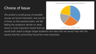 Choice of Issue
We picked a small group of possible
issues we found important, and put all
of them on the questionnaire, we felt
letting the audience decide on what
issue is most important meant that we
would both reach a larger target audience and also that we would help with the
issues that the community found the most important.
 