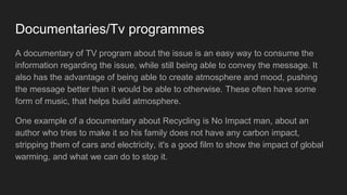 Documentaries/Tv programmes
A documentary of TV program about the issue is an easy way to consume the
information regarding the issue, while still being able to convey the message. It
also has the advantage of being able to create atmosphere and mood, pushing
the message better than it would be able to otherwise. These often have some
form of music, that helps build atmosphere.
One example of a documentary about Recycling is No Impact man, about an
author who tries to make it so his family does not have any carbon impact,
stripping them of cars and electricity, it's a good film to show the impact of global
warming, and what we can do to stop it.
 