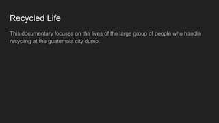 Recycled Life
This documentary focuses on the lives of the large group of people who handle
recycling at the guatemala city dump.
 