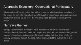 Approach; Expository, Observational,Participatory
It is done in an Expository fashion, with a presenter who interviews members of
the dump, its non interview shots are of things the workers are talking about, such
as children picking up old toys, the fire, or specific dangers of working in the
dump.
Being a documentary, it does not have a traditional narrative, nor themes. It
focuses often on the freedom of the people who live their, but also the danger and
squalor of the dump, giving a sort of thematic feeling to it, but does not try to
convey a message though theming, rather than just tell the truth of life in the
dump.
Narrative themes
 