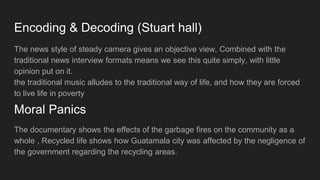 Encoding & Decoding (Stuart hall)
The news style of steady camera gives an objective view, Combined with the
traditional news interview formats means we see this quite simply, with little
opinion put on it.
the traditional music alludes to the traditional way of life, and how they are forced
to live life in poverty
The documentary shows the effects of the garbage fires on the community as a
whole , Recycled life shows how Guatamala city was affected by the negligence of
the government regarding the recycling areas.
Moral Panics
 