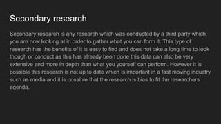 Secondary research
Secondary research is any research which was conducted by a third party which
you are now looking at in order to gather what you can form it. This type of
research has the benefits of it is easy to find and does not take a long time to look
though or conduct as this has already been done this data can also be very
extensive and more in depth than what you yourself can perform. However it is
possible this research is not up to date which is important in a fast moving industry
such as media and it is possible that the research is bias to fit the researchers
agenda.
 