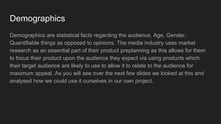 Demographics
Demographics are statistical facts regarding the audience, Age, Gender,
Quantifiable things as opposed to opinions. The media industry uses market
research as an essential part of their product preplanning as this allows for them
to focus their product upon the audience they expect via using products which
their target audience are likely to use to allow it to relate to the audience for
maximum appeal. As you will see over the next few slides we looked at this and
analysed how we could use it ourselves in our own project.
 