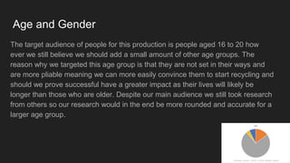 Age and Gender
The target audience of people for this production is people aged 16 to 20 how
ever we still believe we should add a small amount of other age groups. The
reason why we targeted this age group is that they are not set in their ways and
are more pliable meaning we can more easily convince them to start recycling and
should we prove successful have a greater impact as their lives will likely be
longer than those who are older. Despite our main audience we still took research
from others so our research would in the end be more rounded and accurate for a
larger age group.
 