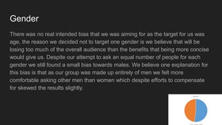 Gender
There was no real intended bias that we was aiming for as the target for us was
age, the reason we decided not to target one gender is we believe that will be
losing too much of the overall audience than the benefits that being more concise
would give us. Despite our attempt to ask an equal number of people for each
gender we still found a small bias towards males. We believe one explanation for
this bias is that as our group was made up entirely of men we felt more
comfortable asking other men than women which despite efforts to compensate
for skewed the results slightly.
 