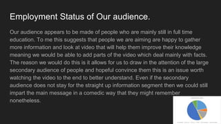 Employment Status of Our audience.
Our audience appears to be made of people who are mainly still in full time
education. To me this suggests that people we are aiming are happy to gather
more information and look at video that will help them improve their knowledge
meaning we would be able to add parts of the video which deal mainly with facts.
The reason we would do this is it allows for us to draw in the attention of the large
secondary audience of people and hopeful convince them this is an issue worth
watching the video to the end to better understand. Even if the secondary
audience does not stay for the straight up information segment then we could still
impart the main message in a comedic way that they might remember
nonetheless.
 