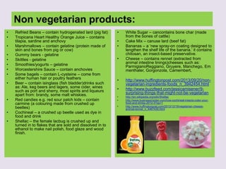 Non vegetarian products:
• Refried Beans – contain hydrogenated lard (pig fat)
• Tropicana Heart Healthy Orange Juice – contains
tilapia, sardine and anchovy
• Marshmallows – contain gelatine (protein made of
skin and bones from pig or cow)
• Gummy bears - gelatine
• Skittles - gelatine
• Smoothies/yogurts – gelatine
• Worcestershire Sauce – contain anchovies
• Some bagels – contain L-cysteine – come from
either human hair or poultry feathers
• Beer – contain isinglass (fish bladder)drinks such
as: Ale, keg beers and lagers, some cider, wines
such as port and sherry, most spirits and liqueurs
apart from: brandy, some malt whiskies.
• Red candies e.g. red sour patch kids – contain
carmine (a colouring made from crushed up
beetles)
• Cochineal – a crushed up beetle used as dye in
food and drink
• Shellac – the female lacbug is crushed up and
turned in to flakes that are sold and dissolved in to
ethanol to make nail polish, food glaze and wood
finish.
• White Sugar – cancontains bone char (made
from the bones of cattle)
• Cake Mix – canuse lard (beef fat)
• Bananas – a „new spray-on coating designed to
lengthen the shelf life of the banana.‟ it contains
chitosan, an insect-based preservative.
• Cheese – contains rennet (extracted from
animal intestine linings)cheeses such as:
ParmigianoReggiano, Gruyere, Manchego, Em
menthaler, Gorgonzola, Camembert,
• http://www.huffingtonpost.com/2013/09/20/non-
vegetarian-ingredients-foods_n_3942454.html
• http://www.buzzfeed.com/jessicamisener/9-
surprising-things-that-might-not-be-vegetarian
• http://en.wikipedia.org/wiki/Shellac
• http://www.businessinsider.com/how-cochineal-insects-color-your-
food-and-drinks-2012-3?op=1
• http://www.huffingtonpost.com/2013/12/19/vegetarian-cheese-
animal-rennet_n_4467430.html
 