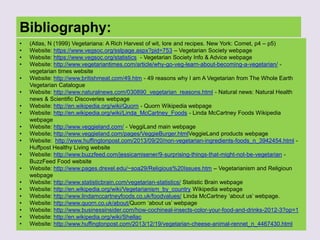 Bibliography:
• (Atlas, N (1999) Vegetariana: A Rich Harvest of wit, lore and recipes. New York: Comet, p4 – p5)
• Website: https://www.vegsoc.org/sslpage.aspx?pid=753 – Vegetarian Society webpage
• Website: https://www.vegsoc.org/statistics - Vegetarian Society Info & Advice webpage
• Website: http://www.vegetariantimes.com/article/why-go-veg-learn-about-becoming-a-vegetarian/ -
vegetarian times website
• Website: http://www.britishmeat.com/49.htm - 49 reasons why I am A Vegetarian from The Whole Earth
Vegetarian Catalogue
• Website: http://www.naturalnews.com/030890_vegetarian_reasons.html - Natural news: Natural Health
news & Scientific Discoveries webpage
• Website: http://en.wikipedia.org/wiki/Quorn - Quorn Wikipedia webpage
• Website: http://en.wikipedia.org/wiki/Linda_McCartney_Foods - Linda McCartney Foods Wikipedia
webpage
• Website: http://www.veggieland.com/ - VeggiLand main webpage
• Website; http://www.veggieland.com/pages/VeggieBurger.htmlVeggieLand products webpage
• Website: http://www.huffingtonpost.com/2013/09/20/non-vegetarian-ingredients-foods_n_3942454.html -
Huffpost Healthy Living website
• Website: http://www.buzzfeed.com/jessicamisener/9-surprising-things-that-might-not-be-vegetarian -
BuzzFeed Food website
• Website: http://www.pages.drexel.edu/~soa29/Religious%20Issues.htm – Vegetarianism and Religioun
webpage
• Website: http://www.statisticbrain.com/vegetarian-statistics/ Statistic Brain webpage
• Website: http://en.wikipedia.org/wiki/Vegetarianism_by_country Wikipedia webpage
• Website: http://www.lindamccartneyfoods.co.uk/foodvalues/ Linda McCartney „about us‟ webpage.
• Website: http://www.quorn.co.uk/about/Quorn „about us‟ webpage
• Website: http://www.businessinsider.com/how-cochineal-insects-color-your-food-and-drinks-2012-3?op=1
• Website: http://en.wikipedia.org/wiki/Shellac
• Website: http://www.huffingtonpost.com/2013/12/19/vegetarian-cheese-animal-rennet_n_4467430.html
 
