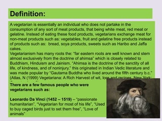 Definition:
A vegetarian is essentially an individual who does not partake in the
consumption of any sort of meat products, that being white meat, red meat or
gelatine. Instead of eating these food products, vegetarians exchange meat for
non-meat products such as: vegetables, fruit and gelatine free products instead
of products such as: bread, soya products, sweets such as Haribo and Jaffa
cakes.
Vegetarianism has many roots the: “far eastern roots are well known and stem
almost exclusively from the doctrine of ahimsa” which is closely related to
Buddhism, Hinduism and Jainism. “Ahimsa is the doctrine of the sanctity of all
life, of kindness, and of noninjury.” this originated in Indian Vedic literature and
was made popular by “Gautama Buddha who lived around the fifth century b.c.”
(Atlas, N (1999) Vegetariana: A Rich Harvest of wit, lore and recipes. New York:
Comet, p4 – p5)
There are a few famous people who were
vegetarians such as:
Leonardo Da Vinci (1452 – 1519) – “passionate
humanitarian”, “Vegetarian for most of his life”, “Used
to buy caged birds just to set them free”, “Love of
animals”
 