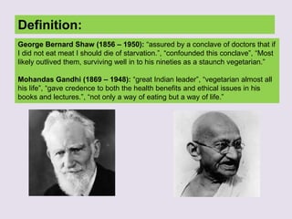 Definition:
George Bernard Shaw (1856 – 1950): “assured by a conclave of doctors that if
I did not eat meat I should die of starvation.”, “confounded this conclave”, “Most
likely outlived them, surviving well in to his nineties as a staunch vegetarian.”
Mohandas Gandhi (1869 – 1948): “great Indian leader”, “vegetarian almost all
his life”, “gave credence to both the health benefits and ethical issues in his
books and lectures.”, “not only a way of eating but a way of life.”
 