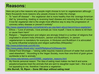 Reasons:
Here are just a few reasons why people might choose to turn to vegetarianism although
there thousands more reasons why people choose to make the change:
• To “ward off disease” – the vegetarian diet is more healthy than the „average American
diet‟ by „preventing, treating or reversing heart disease and reducing the risk of cancer.
A low-fat vegetarian diet is the single most effective way to stop the progression of
coronary artery disease or prevent it entirely”
http://www.vegetariantimes.com/article/why-go-veg-learn-about-becoming-a-vegetarian/
• Ethics – “Love of animals. I love animals as I love myself. I have no desire to kill them
or cause them harm”
• Religion – “Vegetarianism and religion are strongly linked in a number of religions that
originated in ancient India (Hinduism, Jainism and Buddhism). In Jainism
vegetarianism is mandatory for everyone, in Hinduism and Buddhism it is advocated
by some influential scriptures and religion authorities.(Wikipedia).”
http://www.britishmeat.com/49.htm
http://www.pages.drexel.edu/~soa29/Religious%20Issues.htm
• Global Food Shortage – “raising cattle requires massive amount of water that could be
used elsewhere”, “According to the Vegan Society, more than one-third of grain grown
worldwide is fed to animals.”
http://www.naturalnews.com/030890_vegetarian_reasons.html
• My friends personal reason: The idea of eating meat makes me feel ill and some
people/companies treat the animals that are sent to slaughter super bad – this is just
not appealing to me, therefore I became a vegetarian.
- Alix Burrell, 16, Ripon – Gone 265 days without eating meat
 