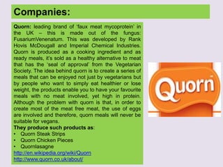 Companies:
Quorn: leading brand of „faux meat mycoprotein‟ in
the UK – this is made out of the fungus:
FusariumVenenatum. This was developed by Rank
Hovis McDougall and Imperial Chemical Industries.
Quorn is produced as a cooking ingredient and as
ready meals, it‟s sold as a healthy alternative to meat
that has the „seal of approval‟ from the Vegetarian
Society. The idea behind quorn is to create a series of
meals that can be enjoyed not just by vegetarians but
by people who want to simply eat healthier or lose
weight, the products enable you to have your favourite
meals with no meat involved, yet high in protein.
Although the problem with quorn is that, in order to
create most of the meat free meat, the use of eggs
are involved and therefore, quorn meals will never be
suitable for vegans.
They produce such products as:
• Quorn Steak Strips
• Quorn Chicken Pieces
• Quornlasagne
http://en.wikipedia.org/wiki/Quorn
http://www.quorn.co.uk/about/
 