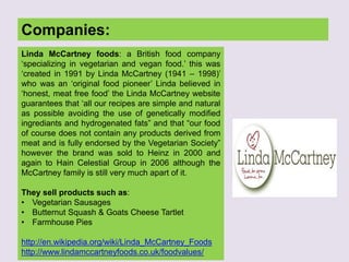 Companies:
Linda McCartney foods: a British food company
„specializing in vegetarian and vegan food.‟ this was
„created in 1991 by Linda McCartney (1941 – 1998)‟
who was an „original food pioneer‟ Linda believed in
„honest, meat free food‟ the Linda McCartney website
guarantees that „all our recipes are simple and natural
as possible avoiding the use of genetically modified
ingrediants and hydrogenated fats” and that “our food
of course does not contain any products derived from
meat and is fully endorsed by the Vegetarian Society”
however the brand was sold to Heinz in 2000 and
again to Hain Celestial Group in 2006 although the
McCartney family is still very much apart of it.
They sell products such as:
• Vegetarian Sausages
• Butternut Squash & Goats Cheese Tartlet
• Farmhouse Pies
http://en.wikipedia.org/wiki/Linda_McCartney_Foods
http://www.lindamccartneyfoods.co.uk/foodvalues/
 