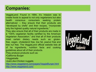 Companies:
VeggieLand: Found in 1994, it‟s „mission was to
create foods to appeal to not only vegetarians but also
health conscious consumers seeking protein
alternatives‟ – they ensure that their products are
“developed by chefs” and their recipes, “incorporate
only the highest quality natural ingredients.”
They also ensure that all of their products are made in
a “100% vegetarian facility certified by the American
Vegetarian Association.” and that all of their products
meet certain dietary needs such as: gluten-
free, vegan, cholesterol free, low fat, peanut free and
tree nut free. The VeggieLand official website lists all
of he ingredients, nutrition facts and cooking
guidelines about all of their products.
They produce products such as:
•California Burger
•Veggieballs
•Just-Like-Chicken nuggets
http://www.veggieland.com/pages/VeggieBurger.html
http://www.veggieland.com/
 