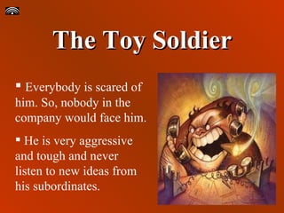 The Toy Soldier Everybody is scared of him. So, nobody in the company would face him. He is very aggressive and tough and never listen to new ideas from his subordinates. 