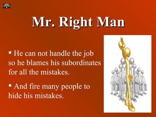 Mr. Right Man He can not handle the job so he blames his subordinates for all the mistakes.  And fire many people to hide his mistakes. 