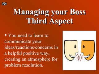 Managing your Boss Third Aspect You need to learn to communicate your ideas/reactions/concerns in a helpful positive way, creating an atmosphere for problem resolution. 