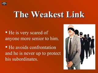 The Weakest Link He is very scared of anyone more senior to him. He avoids confrontation and he is never up to protect his subordinates. 