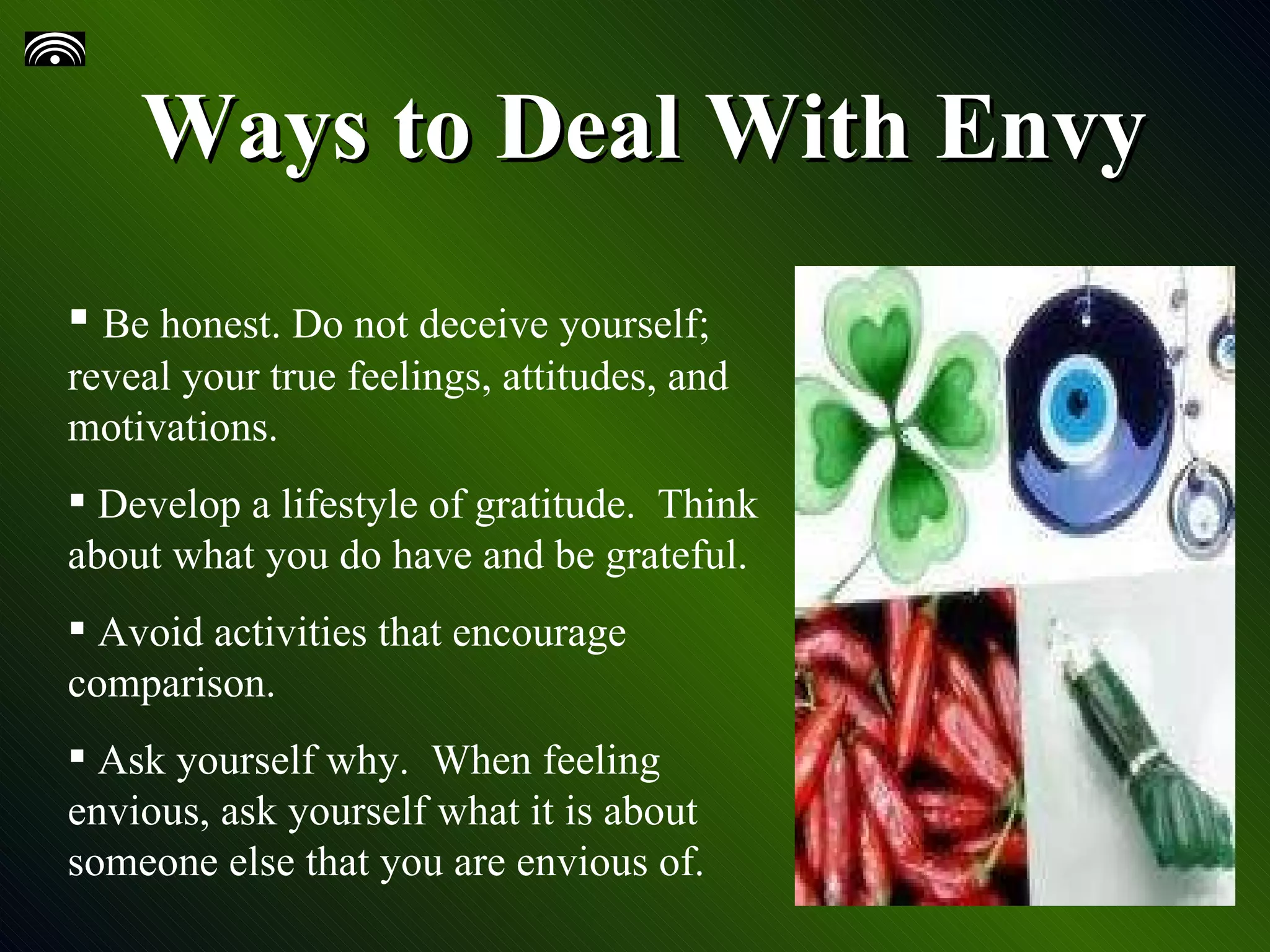 Ways to Deal With Envy Be honest. Do not deceive yourself; reveal your true feelings, attitudes, and motivations. Develop a lifestyle of gratitude. Think about what you do have and be grateful. Avoid activities that encourage comparison. Ask yourself why. When feeling envious, ask yourself what it is about someone else that you are envious of.