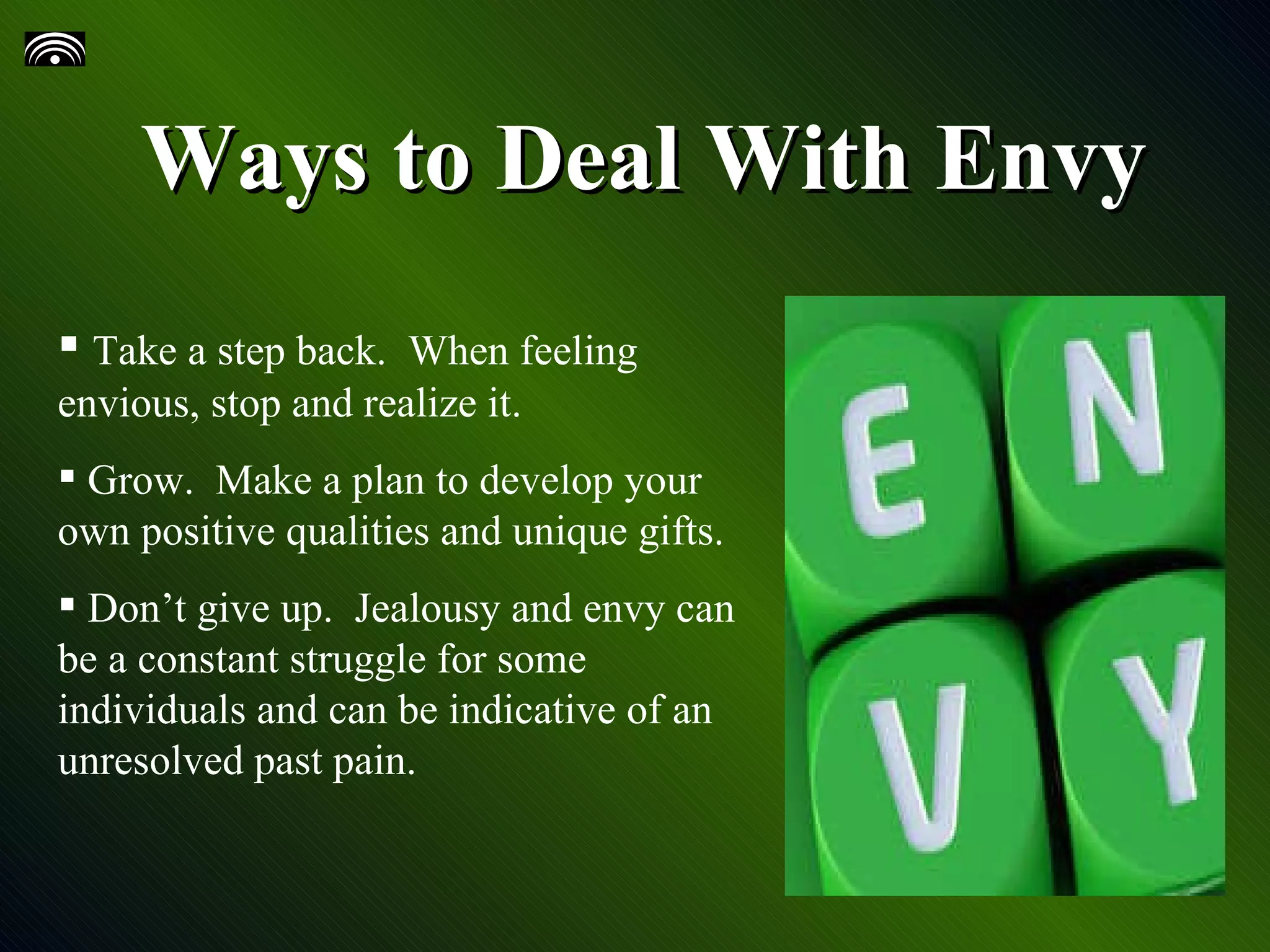 Ways to Deal With Envy Take a step back. When feeling envious, stop and realize it. Grow. Make a plan to develop your own positive qualities and unique gifts. Don’t give up. Jealousy and envy can be a constant struggle for some individuals and can be indicative of an unresolved past pain.