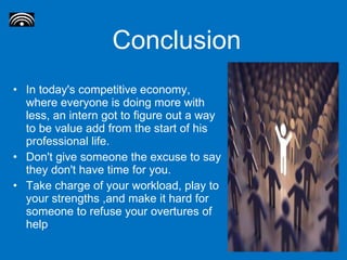 Conclusion In today's competitive economy, where everyone is doing more with less, an intern got to figure out a way to be value add from the start of his professional life.  Don't give someone the excuse to say they don't have time for you.  Take charge of your workload, play to your strengths ,and make it hard for someone to refuse your overtures of help . 
