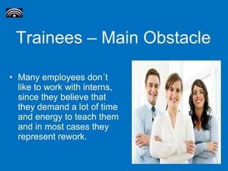 Trainees – Main Obstacle Many employees don´t like to work with interns, since they believe that they demand a lot of time and energy to teach them and in most cases they represent rework. 