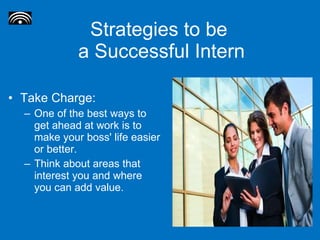 Strategies to be  a Successful Intern Take Charge: One of the best ways to get ahead at work is to make your boss' life easier or better.  Think about areas that interest you and where you can add value.  