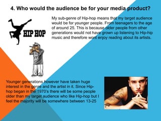 4. Who would the audience be for your media product?
My sub-genre of Hip-hop means that my target audience
would be for younger people. From teenagers to the age
of around 25. This is because older people from other
generations would not have grown up listening to Hip-hip
music and therefore wont enjoy reading about its artists.
Younger generations however have taken huge
interest in the genre and the artist in it. Since Hip-
hop began in the 1970’s there will be some people
older than my target audience who like Hip-hop but I
feel the majority will be somewhere between 13-25
 