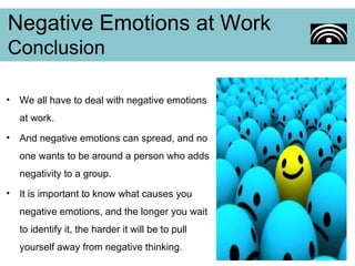 We all have to deal with negative emotions at work.  And negative emotions can spread, and no one wants to be around a person who adds negativity to a group. It is important to know what causes you negative emotions, and the longer you wait to identify it, the harder it will be to pull yourself away from negative thinking. Negative Emotions at Work Conclusion 